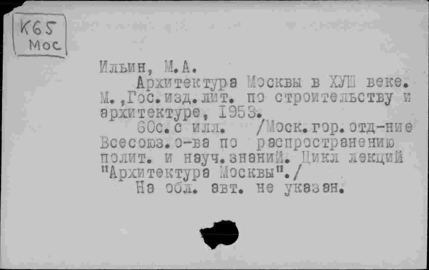 ﻿Ильин, М.А.
Архитектура Москвы в ХУШ веке. М.,Гос.изд. лит. по строительству и архитектуре, 1953.
60с. с илл. /Лоск. гор. отд-ние Всесоюз.о-ва по распространению полит, и науч.знаний. Цикл лекций ’’Архитектура Москвы”./
На обл. авт. не указан.